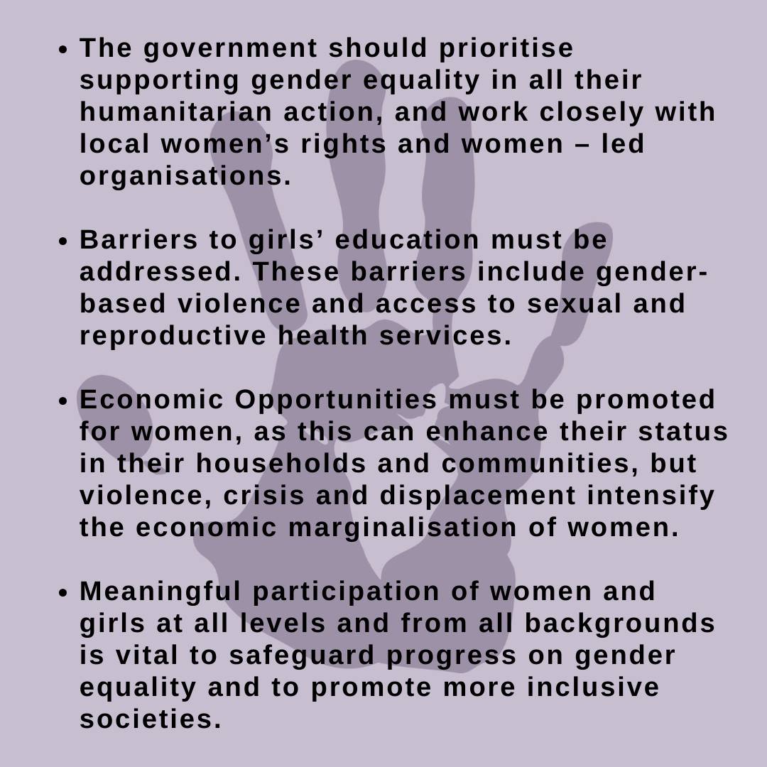 The government should prioritise supporting gender equality in all their humanitarian action, and work closely with local women's rights and women-led organisations. Barriers to girls' education must be addressed. These barriers include gender-based violence and access to sexual and reproductive health services. Economic opportunities must be promoted for women, as this can enhance their status in their households and communities, but violence, crisis and displacement intensify the economic marginalisation of women. Meaningful participation of women and girls at all levels and from all backgrounds is vital to safeguard progress on gender equality and to promote more inclusive societies.