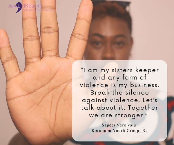 A woman is facing the camera and holding up her open hand to the lens in a sign that signals 'stop'. Over the image is text that reads "I am my sisters keeps and any form of violence is my business. Break the silence against violence. Let's talk about it. Together we are stronger." Sapeci Vereivalu, Koronubu Youth Group, Ba.
