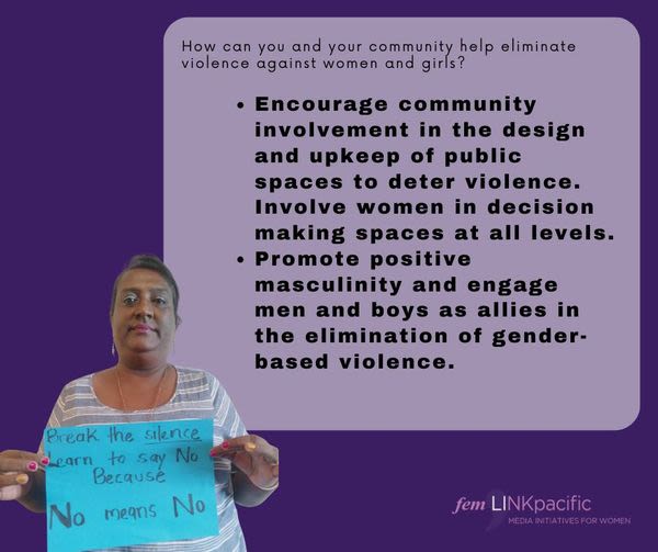 A woman is holding up a handwritten sign that reads, "Break the silence. Learn to say no because no means no." Above her is text that reads, "How can you and your community help eliminate violence against women and girls? Encourage community involvement in the design and upkeep of public spaces to deter violence. Involve women in decision-making spaces at all levels. Promote positive masculinity and engage men and boys as allies in the elimination of gender-based violence."