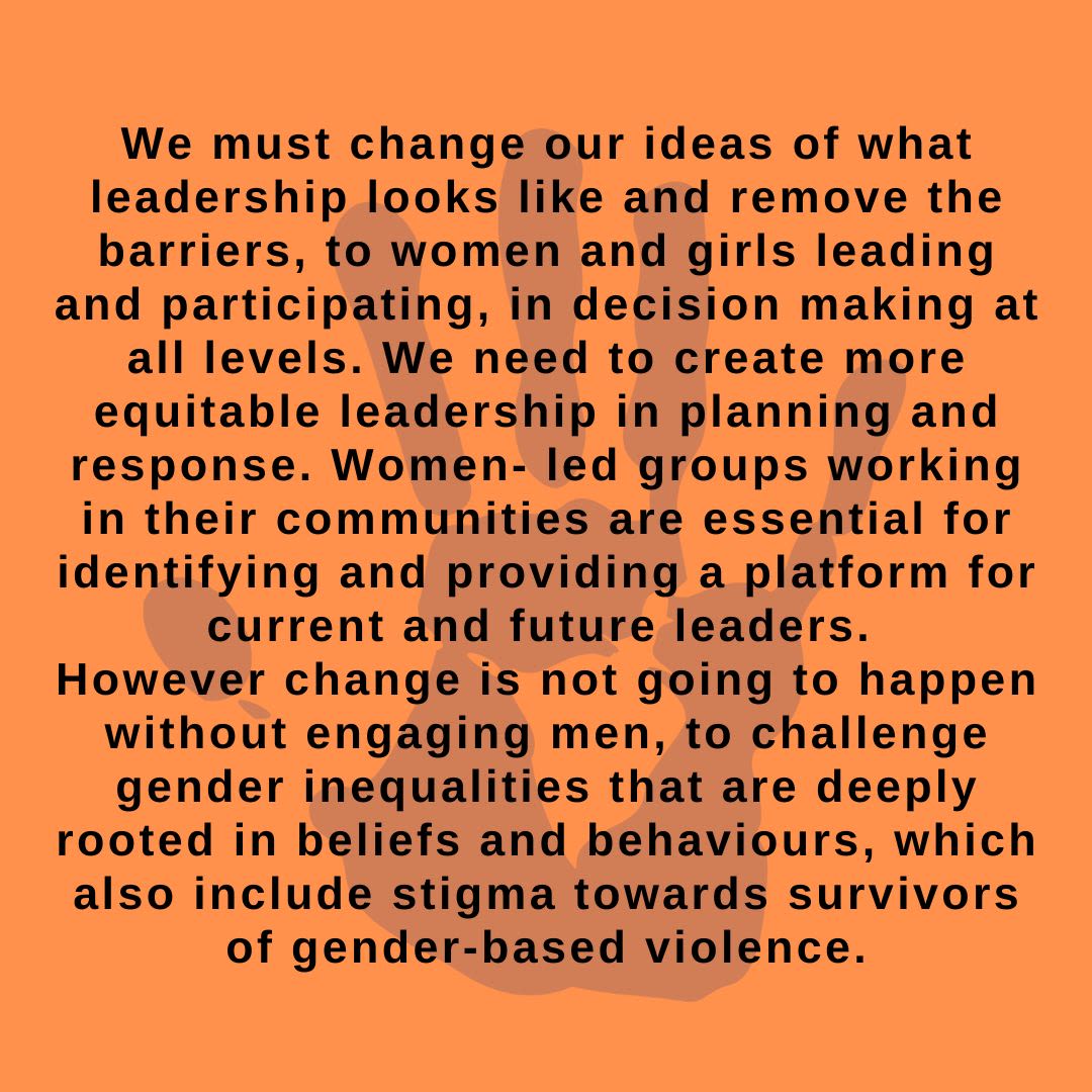 We must change our ideas of what leadership looks like and remove the barriers, to women and girls leading and participating, in decision-making at all levels. We need to create more equitable leadership in planning and response. Women-led groups working in their communities are essential for identifying and providing a platform for current and future leaders. However, change is not going to happen without engaging men, and to challenge gender inequalities that are deeply rooted in beliefs and behaviours, which also include stigma towards survivors of gender-based violence.