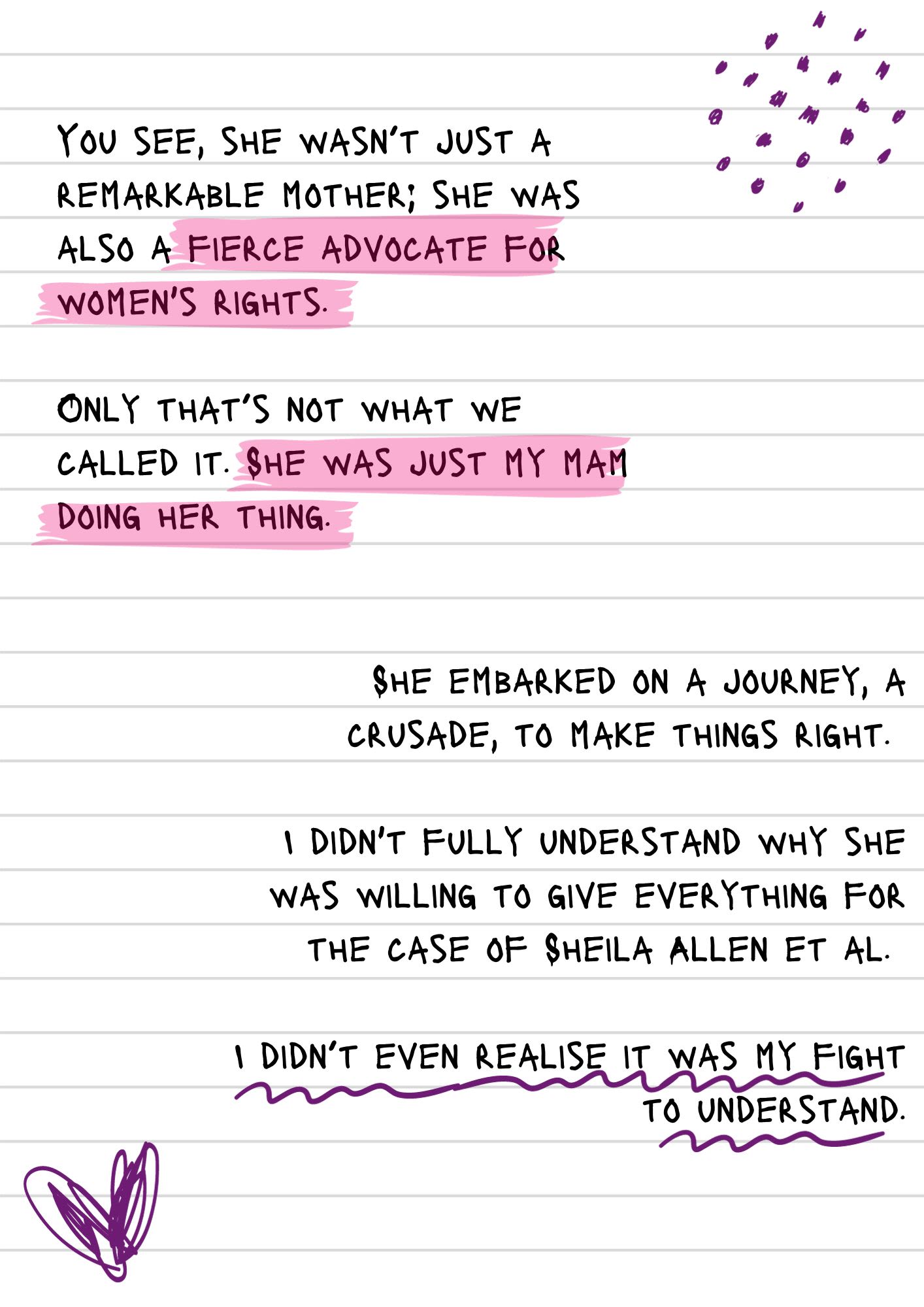 A page from a notebook covered in scribbles and doodles. The text reads, "You see, she wasn’t just a remarkable mother; she was also a fierce advocate for women's rights. Only that’s not what we called it. She was just my mam doing her thing. She embarked on a journey, a crusade, to make things right. I didn't fully understand why she was willing to give everything for the case of Sheila Allen et al. I didn’t even realise it was my fight to understand."