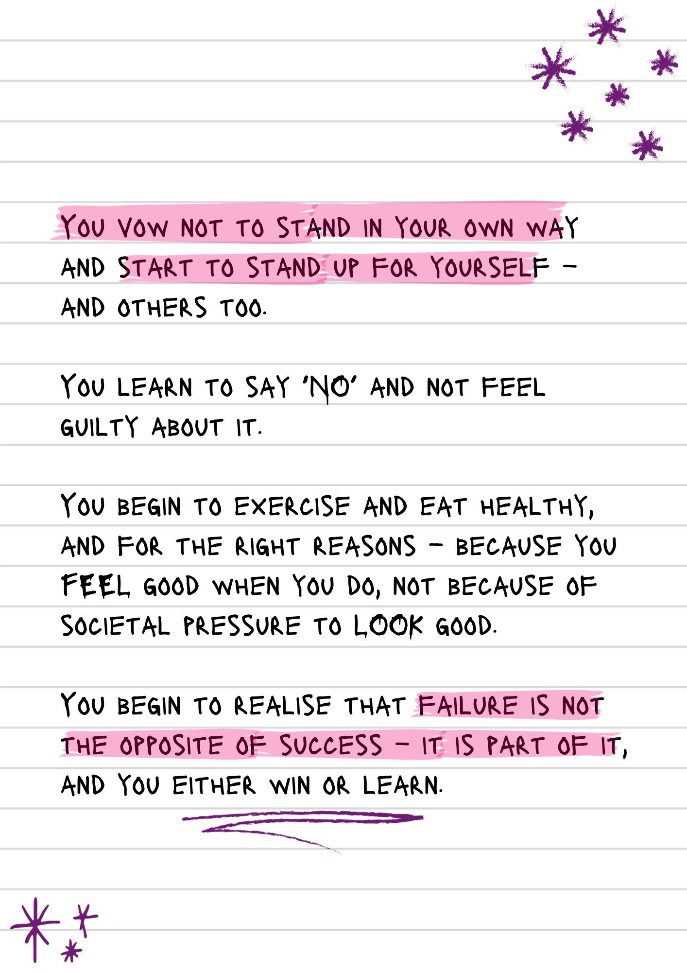 A page from a notebook with scribbled stars. Some of the text is highlighted. It reads, "You vow not to stand in your own way and start to stand up for yourself – and others too. You learn to say ‘NO’ and not feel guilty about it. You begin to exercise and eat healthy, and for the right reasons – because you FEEL good when you do, not because of societal pressure to LOOK good. You begin to realise that failure is not the opposite of success – it is part of it, and you either win or learn."