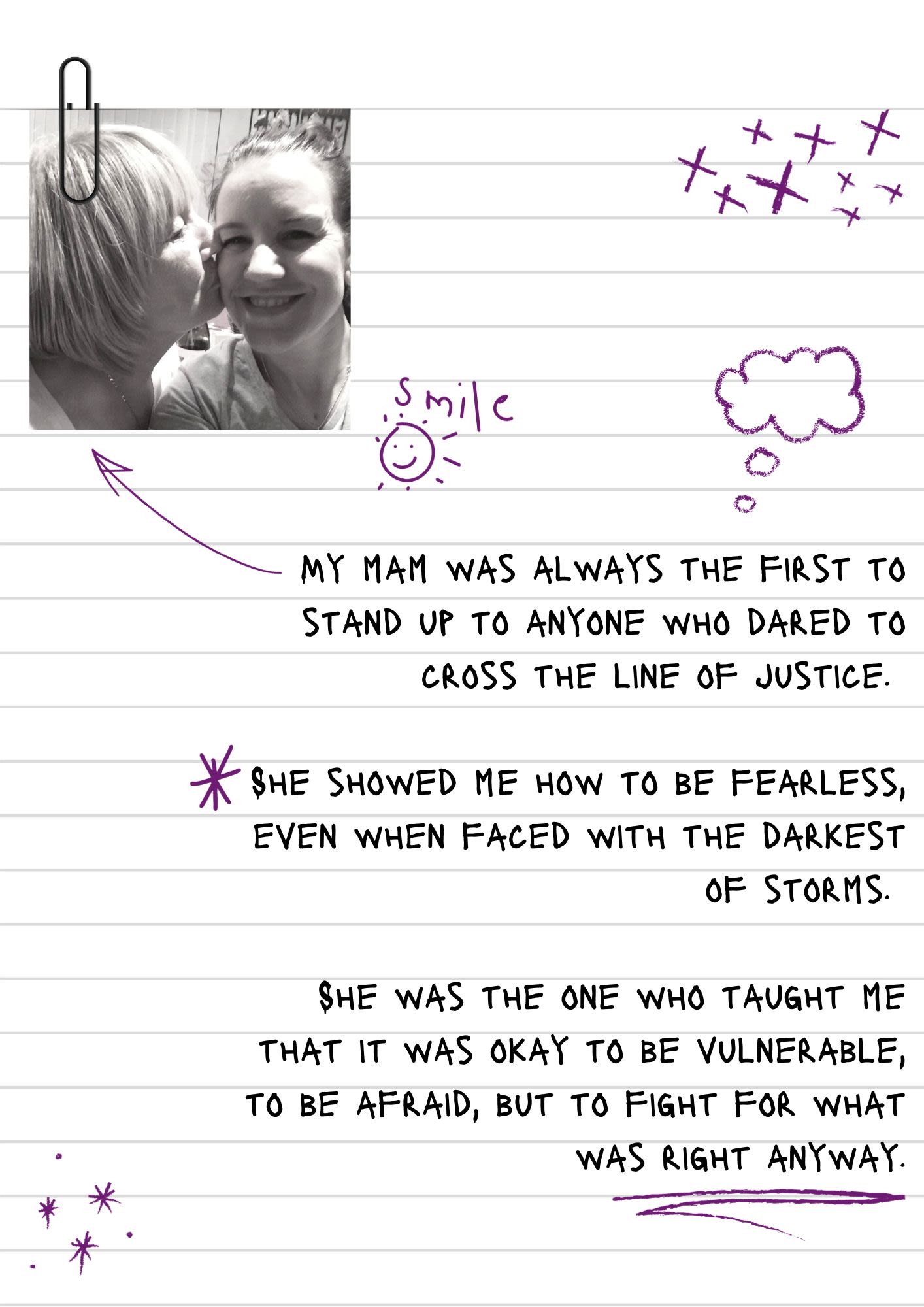 A page from a notebook covered in doodles and scribbles. At the top is a selfie of Leanne as a her mother gives her a kiss on the cheek.' The text reads, "My mam was always the first to stand up to anyone who dared to cross the line of justice. She showed me how to be fearless, even when faced with the darkest of storms. She was the one who taught me that it was okay to be vulnerable, to be afraid, but to fight for what was right anyway."